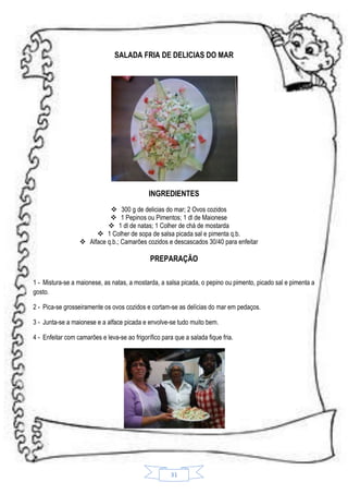 SALADA FRIA DE DELICIAS DO MAR

INGREDIENTES
 300 g de delicias do mar; 2 Ovos cozidos
 1 Pepinos ou Pimentos; 1 dl de Maionese
 1 dl de natas; 1 Colher de chá de mostarda
 1 Colher de sopa de salsa picada sal e pimenta q.b.
 Alface q.b.; Camarões cozidos e descascados 30/40 para enfeitar

PREPARAÇÃO
1 - Mistura-se a maionese, as natas, a mostarda, a salsa picada, o pepino ou pimento, picado sal e pimenta a
gosto.
2 - Pica-se grosseiramente os ovos cozidos e cortam-se as delícias do mar em pedaços.
3 - Junta-se a maionese e a alface picada e envolve-se tudo muito bem.
4 - Enfeitar com camarões e leva-se ao frigorífico para que a salada fique fria.

31

 