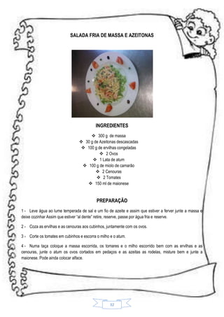 SALADA FRIA DE MASSA E AZEITONAS

INGREDIENTES
 300 g de massa
 30 g de Azeitonas descascadas
 100 g de ervilhas congeladas
 2 Ovos
 1 Lata de atum
 100 g de miolo de camarão
 2 Cenouras
 2 Tomates
 150 ml de maionese

PREPARAÇÃO
1 - Leve água ao lume temperada de sal e um fio de azeite e assim que estiver a ferver junte a massa e
deixe cozinhar Assim que estiver “al dente” retire, reserve, passe por água fria e reserve.
2 - Coza as ervilhas e as cenouras aos cubinhos, juntamente com os ovos.
3 - Corte os tomates em cubinhos e escorra o milho e o atum.
4 - Numa taça coloque a massa escorrida, os tomares e o milho escorrido bem com as ervilhas e as
cenouras, junte o atum os ovos cortados em pedaços e as azeitas as rodelas, misture bem e junte a
maionese. Pode ainda colocar alface.

32

 