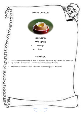 OVOS “ A LA COQUE”

INGREDIENTES
PARA 5 OVOS:
1 litro de água




5 ovos

PREPARAÇÃO
1 - Introduzir delicadamente os ovos na água em ebulição e regular esta, de forma que
não seja violenta. Deixe cozer 2 a 5 minutos e servir de imediatamente.
2-

O tempo de cozedura devera ser exacto, conforme o pedido do cliente.

33

 