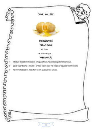 OVOS “ MOLLETS”

INGREDIENTES
PARA 5 OVOS:
 5 ovos
 1 litro de água

PREPARAÇÃO
1-

Introduzir delicadamente os ovos em agua a ferver, regulando seguidamente a fervura.

2-

Deixar cozer durante 6 minutos e arrefece-los em água fria, descascar e guardar num recipiente.

3-

No momento de servir, mergulham-se em água quente e salgada.

34

 