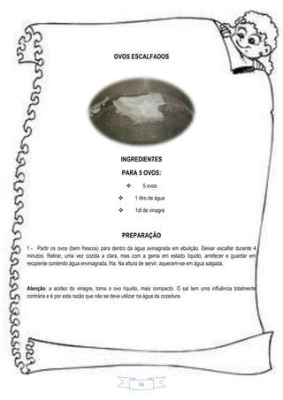 OVOS ESCALFADOS

INGREDIENTES
PARA 5 OVOS:


5 ovos



1 litro de água



1dl de vinagre

PREPARAÇÃO
1 - Partir os ovos (bem frescos) para dentro da água avinagrada em ebulição. Deixar escalfar durante 4
minutos. Retirar, uma vez cozida a clara, mas com a gema em estado líquido, arrefecer e guardar em
recipiente contendo água envinagrada, fria. Na altura de servir, aquecem-se em água salgada.

Atenção: a acidez do vinagre, torna o ovo líquido, mais compacto. O sal tem uma influência totalmente
contrária e é por esta razão que não se deve utilizar na água da cozedura.

36

 