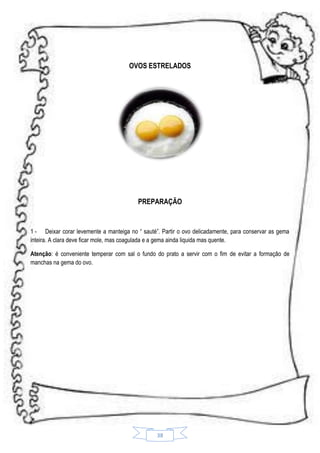 OVOS ESTRELADOS

PREPARAÇÃO

1 - Deixar corar levemente a manteiga no “ sauté”. Partir o ovo delicadamente, para conservar as gema
inteira. A clara deve ficar mole, mas coagulada e a gema ainda liquida mas quente.
Atenção: é conveniente temperar com sal o fundo do prato a servir com o fim de evitar a formação de
manchas na gema do ovo.

38

 