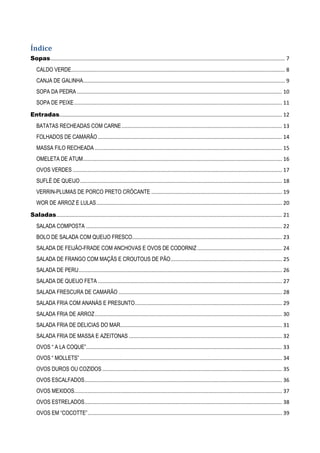 Índice
Sopas .............................................................................................................................................................. 7
CALDO VERDE................................................................................................................................................ 8
CANJA DE GALINHA........................................................................................................................................ 9
SOPA DA PEDRA .......................................................................................................................................... 10
SOPA DE PEIXE ............................................................................................................................................ 11
Entradas...................................................................................................................................................... 12
BATATAS RECHEADAS COM CARNE ............................................................................................................ 13
FOLHADOS DE CAMARÃO ............................................................................................................................ 14
MASSA FILO RECHEADA .............................................................................................................................. 15
OMELETA DE ATUM ...................................................................................................................................... 16
OVOS VERDES ............................................................................................................................................. 17
SUFLÉ DE QUEIJO ........................................................................................................................................ 18
VERRIN-PLUMAS DE PORCO PRETO CRÓCANTE ........................................................................................ 19
WOR DE ARROZ E LULAS ............................................................................................................................. 20
Saladas ........................................................................................................................................................ 21
SALADA COMPOSTA .................................................................................................................................... 22
BOLO DE SALADA COM QUEIJO FRESCO..................................................................................................... 23
SALADA DE FEIJÃO-FRADE COM ANCHOVAS E OVOS DE CODORNIZ ......................................................... 24
SALADA DE FRANGO COM MAÇÃS E CROUTOUS DE PÃO ........................................................................... 25
SALADA DE PERU ......................................................................................................................................... 26
SALADA DE QUEIJO FETA ............................................................................................................................ 27
SALADA FRESCURA DE CAMARÃO .............................................................................................................. 28
SALADA FRIA COM ANANÁS E PRESUNTO ................................................................................................... 29
SALADA FRIA DE ARROZ .............................................................................................................................. 30
SALADA FRIA DE DELICIAS DO MAR............................................................................................................. 31
SALADA FRIA DE MASSA E AZEITONAS ....................................................................................................... 32
OVOS “ A LA COQUE”.................................................................................................................................... 33
OVOS “ MOLLETS” ........................................................................................................................................ 34
OVOS DUROS OU COZIDOS ......................................................................................................................... 35
OVOS ESCALFADOS ..................................................................................................................................... 36
OVOS MEXIDOS............................................................................................................................................ 37
OVOS ESTRELADOS ..................................................................................................................................... 38
OVOS EM “COCOTTE” ................................................................................................................................... 39

 