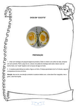 OVOS EM “COCOTTE”

PREPARAÇÃO

1 - Untar com manteiga uma pequena tigela de porcelana. Deitar no interior uma colher de natas, temperar
com sal e pimenta. Partir a peça de ovo, colocar uma pitada de manteiga sobre este e deixar cozer em
banho-maria, num “sauté” tapado e com um pouco de água no fundo.
2 - A cozedura pode efectuar-se sobre o fogo ou no forno. O tempo aproximado é de 3 a 5 minutos, segundo
a temperatura do lume e do forno.
Atenção: deve se ter uma atenção constante à cozedura destes ovos. a clara deve ficar coagulada, mas a
gema , deve ficar liquida.

39

 