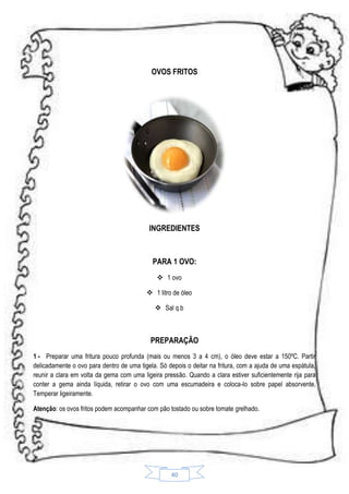 OVOS FRITOS

INGREDIENTES

PARA 1 OVO:
 1 ovo
 1 litro de óleo
 Sal q.b

PREPARAÇÃO
1 - Preparar uma fritura pouco profunda (mais ou menos 3 a 4 cm), o óleo deve estar a 150ºC. Partir
delicadamente o ovo para dentro de uma tigela. Só depois o deitar na fritura, com a ajuda de uma espátula,
reunir a clara em volta da gema com uma ligeira pressão. Quando a clara estiver suficientemente rija para
conter a gema ainda líquida, retirar o ovo com uma escumadeira e coloca-lo sobre papel absorvente.
Temperar ligeiramente.
Atenção: os ovos fritos podem acompanhar com pão tostado ou sobre tomate grelhado.

40

 