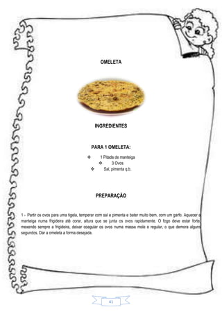 OMELETA

INGREDIENTES

PARA 1 OMELETA:
1 Pitada de manteiga

3 Ovos

Sal, pimenta q.b.



PREPARAÇÃO

1 - Partir os ovos para uma tigela, temperar com sal e pimenta e bater muito bem, com um garfo. Aquecer a
manteiga numa frigideira até corar, altura que se junta os ovos rapidamente. O fogo deve estar forte,
mexendo sempre a frigideira, deixar coagular os ovos numa massa mole e regular, o que demora alguns
segundos. Dar a omeleta a forma desejada.

41

 