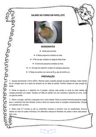 SALMÃO NO FORNO EM PAPELLOTE

INGREDIENTES
 Azeite para pincelar.
 8 Nabos pequenos cortados ao meio.
 2 Pés de aipo cortados na diagonal fatias finas.
 8 Cenouras pequenas cortadas ao meio.
 4 c. De sopa de cebolinho cortado em pedaços pequenos.
 4 Filetes de salmão com cerca de 85 g, pés de tomilho q.b.

PREPARAÇÃO
1 - Aqueça previamente o forno (220ºc). Recorte quatro corações grandes de papel manteiga. Cada metade
de um coração deve ter o dobro do tamanho de um filete de salmão. Polvilhe metade de cada coração de
azeite.
2 - Divida os legumes e o cebolinho em 4 porções, coloque cada porção no cento de cada metade do
coração pincelado com azeite. Tempere um filete de salmão com sal e pimenta e disponha em cima. Junte
uns pés de tomilho.
3 - Dobre o coração, cobrindo o preparado com a outra metade. Dobre as pontas formando pequenas pregas
para o «embrulho ficar bem fechado. Encha e feche do mesmo modo os corações remanescentes. Coloque
num tabuleiro de ir ao forno.
4 - Deixe cozer 5-7 minutos ou até os «embrulhos incharem e tornarem uma cor acastanhada. Sirva-os
abertos ao meio em pratos individuais. Em alternativa coloque-os fechados nos pratos e deixe cada pessoa
abrir o seu.

44

 