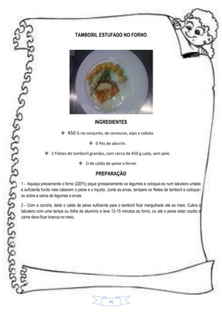TAMBORIL ESTUFADO NO FORNO

INGREDIENTES
 450 G no conjunto, de cenouras, aipo e cebola.
 6 Pés de alecrim.
 2 Filetes de tamboril grandes, com cerca de 450 g cada, sem pele.
 1l de caldo de peixe a ferver

PREPARAÇÃO
1 - Aqueça previamente o forno (220ºc) pique grosseiramente os legumes e coloque-os num tabuleiro untado
e suficiente fundo nele caberem o peixe e o liquido. Junte as ervas, tempere os filetes de tamboril e coloqueos sobre a cama de legumes e ervas.
2 - Com a concha, deite o caldo de peixe suficiente para o tamboril ficar mergulhado até ao meio. Cubra o
tabuleiro com uma tampa ou folha de alumínio e leve 12-15 minutos ao forno, ou até o peixe estar cozido a
carne deve ficar branca no meio.

45

 