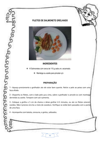 FILETES DE SALMONETE GRELHADO

INGREDIENTES
 4 Salmonetes com cerca de 115 g cada um, escamado.
 Manteiga ou azeite para pincelar q,b

PREPARAÇÃO
1 - Aqueça previamente o grelhador ate ele estar bem quente. Retire a pele ao peixe com uma
faca afiada.
2 - Disponha os filetes, com o lado pele para cima, sobre o grelhador e pincele-os com manteiga
derretido ou azeite. Tempere com sal e pimenta.
3 - Coloque a grelha a 5 cm da chama e deixe grelhar 4-5 minutos, ou ate os filetes estarem
cozidos. Não é preciso vira-los a meio de cozedura. Verifique se estão bem passados com a ponta
de uma faca.
4 - Acompanhe com batata, cenouras, e grelos, salteados.

46

 