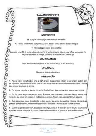 CAMARÃO TIGRE FRITO

INGREDIENTES
 900 g de camarão tigre, descascado e sem a tripa.
 Farinha sem fermento para panar. ; 2 Ovos, batidos com 2 colheres de sopa de água.
 Pão ralado para panar; Óleo para fritar.
Maionese: juntar 3dl de azeite gota a gota num fio de azeite constante até engrossar e ficar homogénea. No
fim juntar 2 colheres de vinagre, 2 colheres de mostarda sal e pimenta q.b

MOLHO TÁRTARO
Juntar á maionese doas gemas de ovo cozidas cebola picada e cebolinho

DECORAÇÃO
Quartos de limão e molho tártaro

PREPARAÇÃO
1 - Aqueça o óleo numa frigideira larga a 190ºc. Depois de as gambas estarem secas tempere-as bem com
sal e pimenta. Mergulhe-as na farinha uma de cada vê de modo a ficarem uniformemente cobertas. Sacuda
para remover o excesso de farinha.
2 - Em seguida mergulhe as gambas no ovo cozido e batido em água, retire e deixe escorrer para a tigela.
3 - Por fim, passe as gambas por pão ralado. Pressione para o pão ralado abrir bem. Depois sacuda para
remover o que estiver em excesso. A medida que as gambas, ficarem fritas, vá dispondo num tabuleiro.
4 - Deite as gambas, pouco de cada vês, no óleo quente. Não encha demasiado a frigideira. Vá virando as
gambas, quando ficarem uniformemente cozinhadas e deixe fritar 2 minutos ou até ficarem douradas.
5 - Quando as gambas estiverem, douradas e estaladiças, retire-as do óleo com auxílio de uma escumadeira
e ponha a escorrer num papel de cozinha. Sirva imediatamente com os quartos de limão e molho tártaro.

47

 