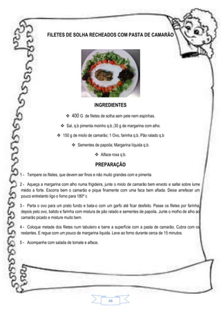 FILETES DE SOLHA RECHEADOS COM PASTA DE CAMARÃO

INGREDIENTES
 400 G de filetes de solha sem pele nem espinhas.
 Sal, q.b pimenta moinho q.b.;30 g de margarina com alho.
 150 g de miolo de camarão; 1 Ovo, farinha q.b. Pão ralado q.b
 Sementes de papoila; Margarina líquida q.b.
 Alface roxa q.b.

PREPARAÇÃO
1 - Tempere os filetes, que devem ser finos e não muito grandes com e pimenta
2 - Aqueça a margarina com alho numa frigideira, junte o miolo de camarão bem enxoto e saltei sobre lume
médio a forte. Escorra bem o camarão e pique finamente com uma faca bem afiada. Deixe arrefecer um
pouco entretanto ligo o forno para 180º c
3 - Parta o ovo para um prato fundo e bata-o com um garfo até ficar desfeito. Passe os filetes por farinha,
depois pelo ovo, batido e farinha com mistura de pão ralado e sementes de papoila. Junte o molho de alho ao
camarão picado e misture muito bem.
4 - Coloque metade dos filetes num tabuleiro e barre a superfície com a pasta de camarão. Cubra com os
restantes. E regue com um pouco de margarina liquida. Leve ao forno durante cerca de 15 minutos.
5 - Acompanhe com salada de tomate e alface.

48

 