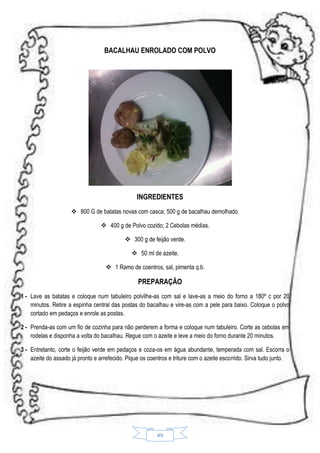 BACALHAU ENROLADO COM POLVO

INGREDIENTES
 800 G de batatas novas com casca; 500 g de bacalhau demolhado.
 400 g de Polvo cozido; 2 Cebolas médias.
 300 g de feijão verde.
 50 ml de azeite.
 1 Ramo de coentros, sal, pimenta q.b.

PREPARAÇÃO
1 - Lave as batatas e coloque num tabuleiro polvilhe-as com sal e lave-as a meio do forno a 180º c por 20
minutos. Retire a espinha central das postas do bacalhau e vire-as com a pele para baixo. Coloque o polvo
cortado em pedaços e enrole as postas.
2 - Prenda-as com um fio de cozinha para não perderem a forma e coloque num tabuleiro. Corte as cebolas em
rodelas e disponha a volta do bacalhau. Regue com o azeite e leve a meio do forno durante 20 minutos.
3 - Entretanto, corte o feijão verde em pedaços e coza-os em água abundante, temperada com sal. Escorra o
azeite do assado já pronto e arrefecido. Pique os coentros e triture com o azeite escorrido. Sirva tudo junto.

49

 