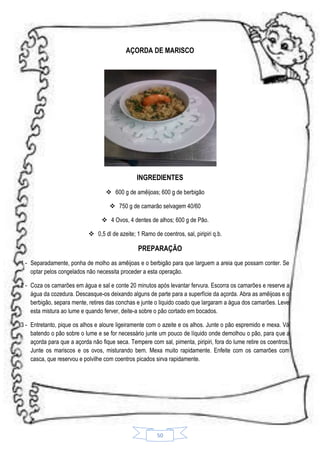 AÇORDA DE MARISCO

INGREDIENTES
 600 g de amêijoas; 600 g de berbigão
 750 g de camarão selvagem 40/60
 4 Ovos, 4 dentes de alhos; 600 g de Pão.
 0,5 dl de azeite; 1 Ramo de coentros, sal, piripiri q.b.

PREPARAÇÃO
1 - Separadamente, ponha de molho as amêijoas e o berbigão para que larguem a areia que possam conter. Se
optar pelos congelados não necessita proceder a esta operação.
2 - Coza os camarões em água e sal e conte 20 minutos após levantar fervura. Escorra os camarões e reserve a
água da cozedura. Descasque-os deixando alguns de parte para a superfície da açorda. Abra as amêijoas e o
berbigão, separa mente, retires das conchas e junte o liquido coado que largaram a água dos camarões. Leve
esta mistura ao lume e quando ferver, deite-a sobre o pão cortado em bocados.
3 - Entretanto, pique os alhos e aloure ligeiramente com o azeite e os alhos. Junte o pão espremido e mexa. Vá
batendo o pão sobre o lume e se for necessário junte um pouco de líquido onde demolhou o pão, para que a
açorda para que a açorda não fique seca. Tempere com sal, pimenta, piripiri, fora do lume retire os coentros.
Junte os mariscos e os ovos, misturando bem. Mexa muito rapidamente. Enfeite com os camarões com
casca, que reservou e polvilhe com coentros picados sirva rapidamente.

50

 