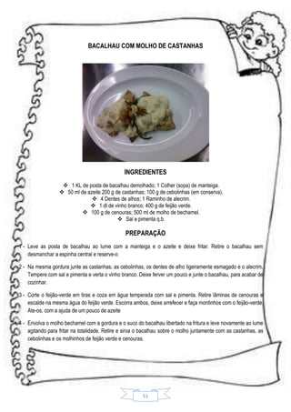 BACALHAU COM MOLHO DE CASTANHAS

INGREDIENTES
 1 KL de posta de bacalhau demolhado; 1 Colher (sopa) de manteiga.
 50 ml de azeite 200 g de castanhas; 100 g de cebolinhas (em conserva).
 4 Dentes de alhos; 1 Raminho de alecrim.
 1 dl de vinho branco; 400 g de feijão verde.
 100 g de cenouras; 500 ml de molho de bechamel.
 Sal e pimenta q.b.

PREPARAÇÃO
1 - Leve as posta de bacalhau ao lume com a manteiga e o azeite e deixe fritar. Retire o bacalhau sem
desmanchar a espinha central e reserve-o
2 - Na mesma gordura junte as castanhas, as cebolinhas, os dentes de alho ligeiramente esmagado e o alecrim.
Tempere com sal e pimenta e verta o vinho branco. Deixe ferver um pouco e junte o bacalhau, para acabar de
cozinhar.
3 - Corte o feijão-verde em tiras e coza em água temperada com sal e pimenta. Retire lâminas de cenouras e
escalde na mesma água do feijão verde. Escorra ambos, deixe arrefecer e faça montinhos com o feijão-verde.
Ate-os, com a ajuda de um pouco de azeite
4 - Envolva o molho bechamel com a gordura e o suco do bacalhau libertado na fritura e leve novamente ao lume
agitando para fritar na totalidade. Retire e sirva o bacalhau sobre o molho juntamente com as castanhas, as
cebolinhas e os molhinhos de feijão verde e cenouras.

51

 