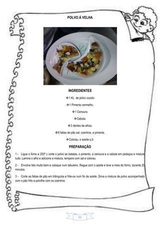 POLVO Á VELHA

INGREDIENTES
1 KL de polvo cozido
1 Pimento vermelho.
 1 Cenoura.
Cebola.
3 dentes de alhos.
6 fatias de pão sal, coentros, e pimenta.
Colorau, e azeite q.b.

PREPARAÇÃO
1 - Ligue o forno a 200º c corte o polvo as batatas, o pimento, a cenoura e a cebola em pedaços e misture
tudo. Lamine o alho e adicione a mistura, tempere com sal e colorau.
2 - Envolva tido muito bem e coloque num tabuleiro. Regue com o azeite e leve a meio do forno, durante 20
minutos.
3 - Corte as fatias de pão em triângulos e frite-os num fio de azeite. Sirva a mistura de polvo acompanhado
com o pão frito e polvilhe com os coentros.

52

 