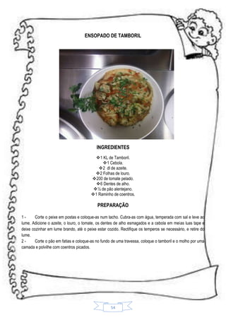 ENSOPADO DE TAMBORIL

INGREDIENTES
1 KL de Tamboril.
1 Cebola.
 2 dl de azeite.
2 Folhas de louro.
200 de tomate pelado.
6 Dentes de alho.
½ de pão alentejano.
1 Raminho de coentros.

PREPARAÇÃO
1Corte o peixe em postas e coloque-as num tacho. Cubra-as com água, temperada com sal e leve ao
lume. Adicione o azeite, o louro, o tomate, os dentes de alho esmagados e a cebola em meias luas tape e
deixe cozinhar em lume brando, até o peixe estar cozido. Rectifique os temperos se necessário, e retire do
lume.
2Corte o pão em fatias e coloque-as no fundo de uma travessa, coloque o tamboril e o molho por uma
camada e polvilhe com coentros picados.

54

 