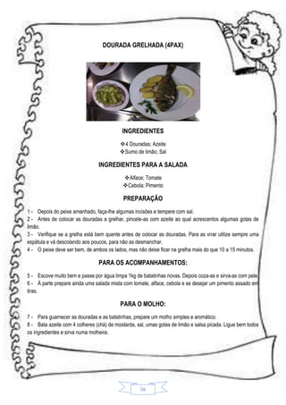 DOURADA GRELHADA (4PAX)

INGREDIENTES
4 Douradas; Azeite
Sumo de limão; Sal

INGREDIENTES PARA A SALADA
Alface; Tomate
Cebola; Pimento

PREPARAÇÃO
1 - Depois do peixe amanhado, faça-lhe algumas incisões e tempere com sal.
2 - Antes de colocar as douradas a grelhar, pincele-as com azeite ao qual acrescentos algumas gotas de
limão.
3 - Verifique se a grelha está bem quente antes de colocar as douradas. Para as virar utilize sempre uma
espátula e vá descolando aos poucos, para não as desmanchar.
4 - O peixe deve ser bem, de ambos os lados, mas não deixe ficar na grelha mais do que 10 a 15 minutos.

PARA OS ACOMPANHAMENTOS:
5 - Escove muito bem e passe por água limpa 1kg de batatinhas novas. Depois coza-as e sirva-as com pele.
6 - Á parte prepare ainda uma salada mista com tomate, alface, cebola e se desejar um pimento assado em
tiras.

PARA O MOLHO:
7 - Para guarnecer as douradas e as batatinhas, prepare um molho simples e aromático.
8 - Bata azeite com 4 colheres (chá) de mostarda, sal, umas gotas de limão e salsa picada. Ligue bem todos
os ingredientes e sirva numa molheira.

56

 