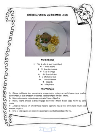 BIFES DE ATUM COM VINHO BRANCO (4PAX)

INGREDIENTES
 750g de bifes de atum fresco (finos)
 4 dentes de alho
 1.5 dl de óleo ou azeite
 0.5 dl de vinagre
 1.5 dl de vinho branco
 2 folhinhas de louro
 1 raminho de salsa
 Mostarda
 Sal e pimenta

PREPARAÇÃO
1 - Coloque os bifes de atum num recipiente e regue-os com o vinagre e o vinho branco. Junte os alhos
esborrachados, o louro cortado em bocadinhos, a salsa e tempere com sal e pimenta.
2 - Deixe o atum marinar nestes temperos, durante 1 hora no frigorifico
3 - Depois, escorra, enxugue os bifes em papel absorvente e frite-os de dois lados, no óleo ou azeite
quente.
4 - Adicione a marinada e 1 colherzinha de mostarda á gordura. Mexa e deixe ferver alguns minutos para
espessar um pouco.
5 - Sirva os bifes regados com este molho e acompanhe com batata cozida e milho frito.

57

 