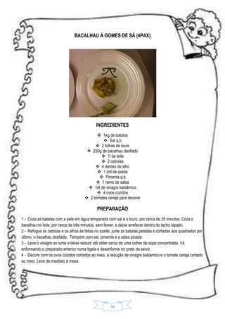 BACALHAU Á GOMES DE SÁ (4PAX)

INGREDIENTES
 1kg de batatas
 Sal q.b
 2 folhas de louro
 250g de bacalhau desfiado
 1l de leite
 2 cebolas
 4 dentes de alho
 1.5dl de azeite
 Pimenta q.b
 1 ramo de salsa
 1dl de vinagre balsâmico
 4 ovos cozidos
 2 tomates cereja para decorar

PREPARAÇÃO
1 - Coza as batatas com a pele em água temperada com sal e o louro, por cerca de 35 minutos. Coza o
bacalhau no leite, por cerca de três minutos, sem ferver, e deixe arrefecer dentro do tacho tapado.
2 - Refogue as cebolas e os alhos às fatias no azeite, junte as batatas peladas e cortadas aos quadrados por
último, o bacalhau desfiado. Tempere com sal, pimenta e a salsa picada.
3 - Leve o vinagre ao lume e deixe reduzir até obter cerca de uma colher de sopa concentrada. Vá
enformando o preparado anterior numa tigela e desenforme no prato de servir.
4 - Decore com os ovos cozidos cortados ao meio, a redução de vinagre balsâmico e o tomate cereja cortado
ao meio. Leve de imediato á mesa.

58

 
