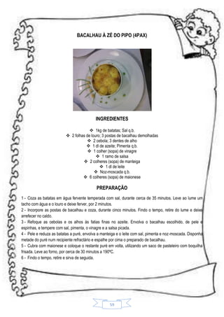 BACALHAU À ZÉ DO PIPO (4PAX)

INGREDIENTES
 1kg de batatas; Sal q.b.
 2 folhas de louro; 3 postas de bacalhau demolhadas
 2 cebola; 3 dentes de alho
 1 dl de azeite; Pimenta q.b.
 1 colher (sopa) de vinagre
 1 ramo de salsa
 2 colheres (sopa) de manteiga
 1 dl de leite
 Noz-moscada q.b.
 6 colheres (sopa) de maionese

PREPARAÇÃO
1 - Coza as batatas em água fervente temperada com sal, durante cerca de 35 minutos. Leve ao lume um
tacho com água e o louro e deixe ferver, por 2 minutos.
2 - Incorpore as postas de bacalhau e coza, durante cinco minutos. Findo o tempo, retire do lume e deixe
arrefecer no caldo.
3 - Refoque as cebolas e os alhos ás fatias finas no azeite. Envolva o bacalhau escolhido, de pele e
espinhas, e tempere com sal, pimenta, o vinagre e a salsa picada.
4 - Pele e reduza as batatas a puré, envolva a manteiga e o leite com sal, pimenta e noz-moscada. Disponha
metade do puré num recipiente refractário e espalhe por cima o preparado de bacalhau.
5 - Cubra com maionese e coloque o restante puré em volta, utilizando um saco de pasteleiro com boquilha
frisada. Leve ao forno, por cerca de 30 minutos a 190ºC.
6 - Findo o tempo, retire e sirva de seguida.

59

 