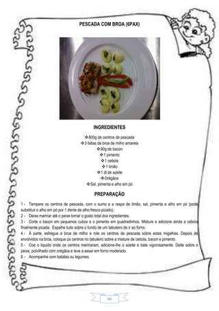 PESCADA COM BROA (6PAX)

INGREDIENTES
800g de centros de pescada
3 fatias de broa de milho amarela
 90g de bacon
1 pimento
1 cebola
1 limão
 1 dl de azeite
Orégãos
Sal, pimenta e alho em pó

PREPARAÇÃO
1 - Tempere os centros de pescada, com o sumo e a raspa de limão, sal, pimenta e alho em pó (pode
substituir o alho em pó por 1 dente de alho fresco picado).
2 - Deixe marinar até o peixe tomar o gosto total dos ingredientes.
3 - Corte o bacon em pequenos cubos e o pimento em quadradinhos. Misture e adicione ainda a cebola
finalmente picada. Espalhe tudo sobre o fundo de um tabuleiro de ir ao forno.
4 - Á parte, esfregue a broa de milho e role os centros de pescada sobre estas migalhas. Depois de
envolvidos na broa, coloque os centros no tabuleiro sobre a misture de cebola, bacon e pimento.
5 - Coe o liquido onde os centros marinaram, adicione-lhe o azeite e bata vigorosamente. Deite sobre o
peixe, polvilhado com orégãos e leve a assar em forno moderado.
6 - Acompanhe com batatas ou legumes.

60

 