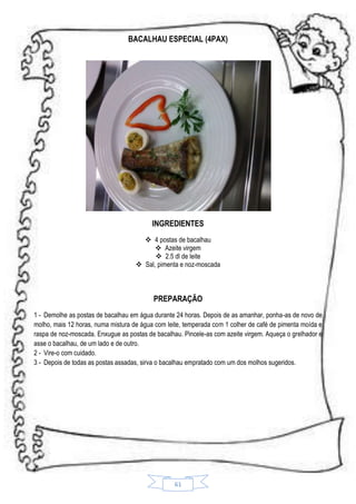 BACALHAU ESPECIAL (4PAX)

INGREDIENTES
 4 postas de bacalhau
 Azeite virgem
 2.5 dl de leite
 Sal, pimenta e noz-moscada

PREPARAÇÃO
1 - Demolhe as postas de bacalhau em água durante 24 horas. Depois de as amanhar, ponha-as de novo de
molho, mais 12 horas, numa mistura de água com leite, temperada com 1 colher de café de pimenta moída e
raspa de noz-moscada. Enxugue as postas de bacalhau. Pincele-as com azeite virgem. Aqueça o grelhador e
asse o bacalhau, de um lado e de outro.
2 - Vire-o com cuidado.
3 - Depois de todas as postas assadas, sirva o bacalhau empratado com um dos molhos sugeridos.

61

 