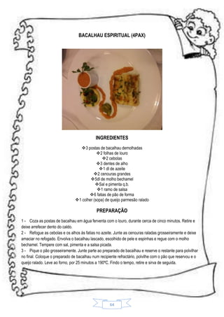 BACALHAU ESPIRITUAL (4PAX)

INGREDIENTES
3 postas de bacalhau demolhadas
2 folhas de louro
2 cebolas
3 dentes de alho
 1 dl de azeite
2 cenouras grandes
5dl de molho bechamel
Sal e pimenta q.b.
1 ramo de salsa
6 fatias de pão de forma
1 colher (sopa) de queijo parmesão ralado

PREPARAÇÃO
1 - Coza as postas de bacalhau em água ferventa com o louro, durante cerca de cinco minutos. Retire e
deixe arrefecer dento do caldo.
2 - Refogue as cebolas e os alhos ás fatias no azeite. Junte as cenouras raladas grosseiramente e deixe
amaciar no refogado. Envolva o bacalhau lascado, escolhido de pele e espinhas e regue com o molho
bechamel. Tempere com sal, pimenta e a salsa picada.
3 - Pique o pão grosseiramente. Junte parte ao preparado de bacalhau e reserve o restante para polvilhar
no final. Coloque o preparado de bacalhau num recipiente refractário, polvilhe com o pão que reservou e o
queijo ralado. Leve ao forno, por 25 minutos a 190ºC. Findo o tempo, retire e sirva de seguida.

64

 