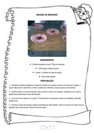 MOUSSE DE MORANGO

INGREDIENTES
 2 folhas de gelatina incolor; 750g de morangos
 1.5dl de água; 280g de açúcar
 2 claras; 3 colheres de sopa de açúcar
 3dl de natas batidas

PREPARAÇÃO
1 - Demolhe as folhas de gelatina em água fria. Arranje os morangos e leve-os ao lume com a água e o
açúcar. Mexa bem e deixe ferver, tendo o cuidado de ir retirando a espuma que se vai formando.
2 - Quando obtiver um doce translúcido, retire do calor e coe por um passador. Aqueça de novo, junte a
gelatina bem espremida e mexa até dissolver.
3 - Leve ao lume as claras com o açúcar. Transfira para um recipiente e bata com a batedeira, até obter
castelo firme.
4 - Envolva no doce de morango e depois acrescente as natas batidas. Verta a mousse numa taça e leve ao
frigorífico até à hora de servir. Decore com bom gosto.

66

 