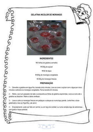 GELATINA INCOLOR DE MORANGO

INGREDIENTES
8 folhas de gelatina vermelha
300g de açúcar
 6dl de água
600g de morangos congelados
350g de morangos frescos

PREPARAÇÃO
1 - Demolhe a gelatina em água fria, durante cinco minutos. Leve ao lume o açúcar com a água por cinco
minutos e adicione os morangos congelados. Ferva durante 20 minutos.
2 - Retire, coe num passador de rede e acrescente as folhas de gelatina espremidas. Leve ao lume até a
gelatina se dissolver. Retire e deixe arrefecer.
3 - Lave e corte os morangos frescos em pedaços e coloque-os numa taça grande. Junte-lhes o doce
gelatinado e leve ao frigorífico, ate servir.
4 - Empratamento: pode ser feito em verrine; ou em taça de cocktail; ou numa simples taça de sobremesa…
com gosto e toque pessoal.

68

 