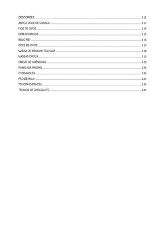 COSCORÕES .............................................................................................................................................. 112
ARROZ DOCE DE CASACA ......................................................................................................................... 113
FIOS DE OVOS............................................................................................................................................ 114
DOM-RODRIGOS ........................................................................................................................................ 115
BOLO-REI ................................................................................................................................................... 116
DOCE DE OVOS .......................................................................................................................................... 117
MASSA DE BRIOCHE FOLHADA .................................................................................................................. 118
MASSAS CHOUX ......................................................................................................................................... 119
CREME DE AMÊNDOAS .............................................................................................................................. 120
PAINS AUX RAISINS.................................................................................................................................... 121
OVOS-MOLES ............................................................................................................................................. 122
PÃO DE RALA ............................................................................................................................................. 123
TOUCINHO-DO-CÉU.................................................................................................................................... 124
TRONCO DE CHOCOLATE .......................................................................................................................... 125

 