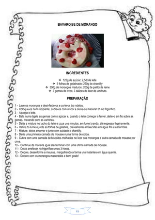 BAVAROISE DE MORANGO

INGREDIENTES
 125g de açúcar; 2,5dl de leite
 5 folhas de gelatinado; 250g de chantilly
 300g de morangos maduros; 200g de palitos la reine
 3 gemas de ovos; 3 cálices de licor de um fruto

PREPARAÇÃO
1 - Lave os morangos e desinfecte-os e corte-os às rodelas.
2 - Coloque-os num recipiente, cubra-os com o licor e deixe-os macerar 2h no frigorífico.
3 - Aqueça o leite.
4 - Bata numa tigela as gemas com o açúcar e, quando o leite começar a ferver, deite-o em fio sobre as
gemas, mexendo com as varinhas.
5 - Deite a mistura no tacho do leite e coza uns minutos, em lume brando, até espessar ligeiramente.
6 - Retire do lume e junte as folhas de gelatina, previamente amolecidas em água fria e escorridas.
7 - Misture, deixe amornar e junte com cuidado o chantilly.
8 - Deite uma primeira camada de mousse numa forma de coroa.
9 - Cubra com uma camada de biscoitos molhados no licor dos morangos e outra camada de mousse por
cima.
10 - Continue de maneira igual até terminar com uma última camada de mousse.
11 - Deixe arrefecer no frigorífico umas 3 horas.
12 - Depois, desenforme a mousse, mergulhando a forma uns instantes em água quente.
13 - Decore com os morangos macerados e bom gosto!

69

 