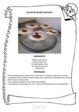 GELADO DE IOGURTE COM FRUTA

INGREDIENTES
250g de iogurte de fruta
150g de queijo-creme
2 folhas de gelatina incolor
2c. Sopa de agua morna
 30g de açúcar

PREPARAÇÃO
1- Misture energeticamente o iogurte com uma colher e triture-o. Acrescente o queijo-creme e mexa bem.
2- De seguida, dissolva as folhas de gelatina na água morna e adicione-as ao preparado anterior. Envolva e
adicione o açúcar, mexendo sempre.
3- Leve o gelado ao congelador o tempo suficiente para solidificar.
4- Sirva decorado com fruta, papaia, kiwi, uvas... corte-as de forma artística para um bom empratamento.

70

 