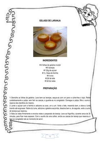 GELADO DE LARANJA

INGREDIENTES
4 folhas de gelatina incolor
8 laranjas
130g de açúcar
1c. Sopa de farinha
4 ovos
 2dl de leite
 3dl de natas

PREPARAÇÃO

1- Demolhe as folhas de gelatina. Lave bem as laranjas, seque-as com um pano e corte-lhes o topo. Retire
cuidadosamente a polpa, sem ferir as cascas, e guarde-as no congelador. Esmague a polpa, filtre o sumo e
reserve dois decilitros do mesmo.
2- Junte o açúcar com a farinha e adicione os ovos, um a um. Verta o leite, mexendo bem, e eleve a lume
brando até engrossar. Retire do lume, adicione a gelatina escorrida, dissolva bem e, de seguida, verta o sumo
de laranja que reservou.
3- Bata as natas firmemente e envolva nelas o preparado de laranja. Leve ao frigorífico, durante cerca de 30
minutos, para ficar mais espesso. Com o auxílio de uma colher, encha as cascas de laranja que reservou e
leve ao congelador ate ao momento de servir.

71

 