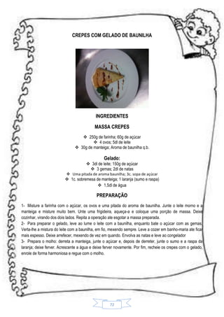 CREPES COM GELADO DE BAUNILHA

INGREDIENTES
MASSA CREPES
 250g de farinha; 60g de açúcar
 4 ovos; 5dl de leite
 30g de manteiga; Aroma de baunilha q.b.

Gelado:

 3dl de leite; 150g de açúcar
 3 gemas; 2dl de natas
 Uma pitada de aroma baunilha; 3c. sopa de açúcar

 1c. sobremesa de manteiga; 1 laranja (sumo e raspa)
 1,5dl de água

PREPARAÇÃO
1- Misture a farinha com o açúcar, os ovos e uma pitada do aroma de baunilha. Junte o leite morno e a
manteiga e misture muito bem. Unte uma frigideira, aqueça-a e coloque uma porção de massa. Deixe
cozinhar, virando dos dois lados. Repita a operação ate esgotar a massa preparada.
2- Para preparar o gelado, leve ao lume o leite com a baunilha, enquanto bate o açúcar com as gemas.
Verta-lhe a mistura do leite com a baunilha, em fio, mexendo sempre. Leve a cozer em banho-maria ate ficar
mais espesso. Deixe arrefecer, mexendo de vez em quando. Envolva as natas e leve ao congelador
3- Prepara o molho: derreta a manteiga, junte o açúcar e, depois de derreter, junte o sumo e a raspa da
laranja; deixe ferver. Acrescente a água e deixe ferver novamente. Por fim, recheie os crepes com o gelado,
enrole de forma harmoniosa e regue com o molho.

72

 