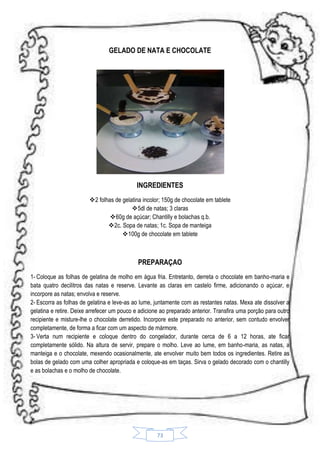 GELADO DE NATA E CHOCOLATE

INGREDIENTES
2 folhas de gelatina incolor; 150g de chocolate em tablete
5dl de natas; 3 claras
60g de açúcar; Chantilly e bolachas q.b.
2c. Sopa de natas; 1c. Sopa de manteiga
100g de chocolate em tablete

PREPARAÇAO
1- Coloque as folhas de gelatina de molho em água fria. Entretanto, derreta o chocolate em banho-maria e
bata quatro decilitros das natas e reserve. Levante as claras em castelo firme, adicionando o açúcar, e
incorpore as natas; envolva e reserve.
2- Escorra as folhas de gelatina e leve-as ao lume, juntamente com as restantes natas. Mexa ate dissolver a
gelatina e retire. Deixe arrefecer um pouco e adicione ao preparado anterior. Transfira uma porção para outro
recipiente e misture-lhe o chocolate derretido. Incorpore este preparado no anterior, sem contudo envolver
completamente, de forma a ficar com um aspecto de mármore.
3- Verta num recipiente e coloque dentro do congelador, durante cerca de 6 a 12 horas, ate ficar
completamente sólido. Na altura de servir, prepare o molho. Leve ao lume, em banho-maria, as natas, a
manteiga e o chocolate, mexendo ocasionalmente, ate envolver muito bem todos os ingredientes. Retire as
bolas de gelado com uma colher apropriada e coloque-as em taças. Sirva o gelado decorado com o chantilly
e as bolachas e o molho de chocolate.

73

 