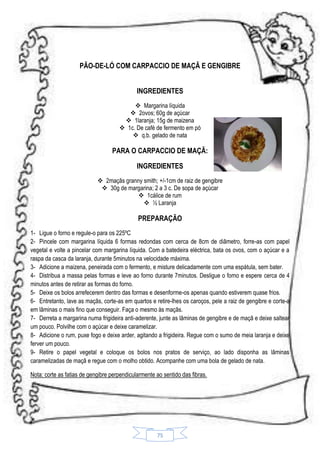 PÃO-DE-LÓ COM CARPACCIO DE MAÇÃ E GENGIBRE
INGREDIENTES
 Margarina líquida
 2ovos; 60g de açúcar
 1laranja; 15g de maizena
 1c. De café de fermento em pó
 q.b. gelado de nata

PARA O CARPACCIO DE MAÇÃ:
INGREDIENTES
 2maçãs granny smith; +/-1cm de raiz de gengibre
 30g de margarina; 2 a 3 c. De sopa de açúcar
 1cálice de rum
 ½ Laranja

PREPARAÇÃO
1- Ligue o forno e regule-o para os 225ºC
2- Pincele com margarina líquida 6 formas redondas com cerca de 8cm de diâmetro, forre-as com papel
vegetal e volte a pincelar com margarina líquida. Com a batedeira eléctrica, bata os ovos, com o açúcar e a
raspa da casca da laranja, durante 5minutos na velocidade máxima.
3- Adicione a maizena, peneirada com o fermento, e misture delicadamente com uma espátula, sem bater.
4- Distribua a massa pelas formas e leve ao forno durante 7minutos. Desligue o forno e espere cerca de 4
minutos antes de retirar as formas do forno.
5- Deixe os bolos arrefecerem dentro das formas e desenforme-os apenas quando estiverem quase frios.
6- Entretanto, lave as maçãs, corte-as em quartos e retire-lhes os caroços, pele a raiz de gengibre e corte-a
em lâminas o mais fino que conseguir. Faça o mesmo às maçãs.
7- Derreta a margarina numa frigideira anti-aderente, junte as lâminas de gengibre e de maçã e deixe saltear
um pouco. Polvilhe com o açúcar e deixe caramelizar.
8- Adicione o rum, puxe fogo e deixe arder, agitando a frigideira. Regue com o sumo de meia laranja e deixe
ferver um pouco.
9- Retire o papel vegetal e coloque os bolos nos pratos de serviço, ao lado disponha as lâminas
caramelizadas de maçã e regue com o molho obtido. Acompanhe com uma bola de gelado de nata.
Nota: corte as fatias de gengibre perpendicularmente ao sentido das fibras.

75

 