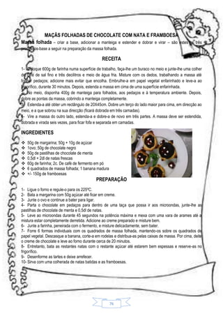 MAÇÃS FOLHADAS DE CHOCOLATE COM NATA E FRAMBOESA
Massa folhada – criar a base, adicionar a manteiga e estender e dobrar e virar – são estes os três
processos-base a seguir na preparação da massa folhada.

RECEITA
1- Coloque 600g de farinha numa superfície de trabalho, faça-lhe um buraco no meio e junte-lhe uma colher
de café de sal fino e três decilitros e meio de água fria. Misture com os dedos, trabalhando a massa até
formar pedaços; adicione mais evitar que encolha. Embrulhe-a em papel vegetal enfarinhado e leve-a ao
frigorífico, durante 30 minutos. Depois, estenda a massa em cima de uma superfície enfarinhada.
2- No meio, disponha 400g de manteiga para folhados, aos pedaços e à temperatura ambiente. Depois,
dobre as pontas da massa, cobrindo a manteiga completamente.
3- Estenda-a até obter um rectângulo de 20X45cm. Dobre um terço do lado maior para cima, em direcção ao
meio, e a que sobrou na sua direcção (ficará dobrada em três camadas).
4- Vire a massa do outro lado, estenda-a e dobre-a de novo em três partes. A massa deve ser estendida,
dobrada e virada seis vezes, para ficar fofa e separada em camadas.

INGREDIENTES








50g de margarina; 50g + 10g de açúcar
1ovo; 50g de chocolate negro
50g de pastilhas de chocolate de menta
0,5dl + 2dl de natas frescas
60g de farinha; 2c. De café de fermento em pó
6 quadrados de massa folhada; 1 banana madura
+/- 150g de framboesas

PREPARAÇÃO
1- Ligue o forno e regule-o para os 225ºC.
2- Bata a margarina com 50g açúcar até ficar em creme.
3- Junte o ovo e continue a bater para ligar.
4- Parta o chocolate em pedaços para dentro de uma taça que possa ir aos microondas, junte-lhe as
pastilhas de chocolate de menta e 0,5dl de natas.
5- Leve ao microondas durante 45 segundos na potência máxima e mexa com uma vara de arames até a
mistura estar completamente derretida. Adicione ao creme preparado e misture bem.
6- Junte a farinha, peneirada com o fermento, e misture delicadamente, sem bater.
7- Forre 6 formas individuais com os quadrados de massa folhada, mantendo-os sobre os quadrados de
papel vegetal. Descasque a banana, corte-a em rodelas e distribua-as pelas caixas de massa. Por cima, deite
o creme de chocolate e leve ao forno durante cerca de 20 minutos.
8- Entretanto, bata as restantes natas com o restante açúcar até estarem bem espessas e reserve-as no
frigorífico.
9- Desenforme as tartes e deixe arrefecer.
10- Sirva com uma colherada de natas batidas e as framboesas.

76

 