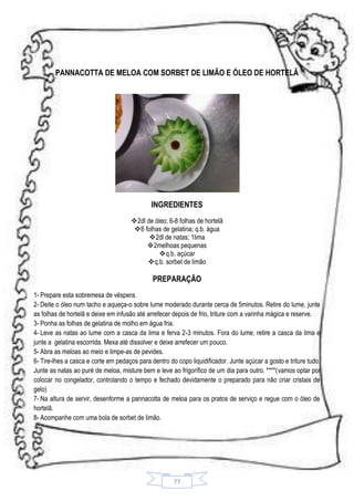 PANNACOTTA DE MELOA COM SORBET DE LIMÃO E ÓLEO DE HORTELÃ

INGREDIENTES
2dl de óleo; 6-8 folhas de hortelã
6 folhas de gelatina; q.b. água
2dl de natas; 1lima
2melhoas pequenas
 q.b. açúcar
q.b. sorbet de limão

PREPARAÇÃO
1- Prepare esta sobremesa de véspera.
2- Deite o óleo num tacho e aqueça-o sobre lume moderado durante cerca de 5minutos. Retire do lume, junte
as folhas de hortelã e deixe em infusão até arrefecer depois de frio, triture com a varinha mágica e reserve.
3- Ponha as folhas de gelatina de molho em água fria.
4- Leve as natas ao lume com a casca da lima e ferva 2-3 minutos. Fora do lume, retire a casca da lima e
junte a gelatina escorrida. Mexa até dissolver e deixe arrefecer um pouco.
5- Abra as meloas ao meio e limpe-as de pevides.
6- Tire-lhes a casca e corte em pedaços para dentro do copo liquidificador. Junte açúcar a gosto e triture tudo.
Junte as natas ao puré de meloa, misture bem e leve ao frigorífico de um dia para outro. ****(vamos optar por
colocar no congelador, controlando o tempo e fechado devidamente o preparado para não criar cristais de
gelo)
7- Na altura de servir, desenforme a pannacotta de meloa para os pratos de serviço e regue com o óleo de
hortelã.
8- Acompanhe com uma bola de sorbet de limão.

77

 