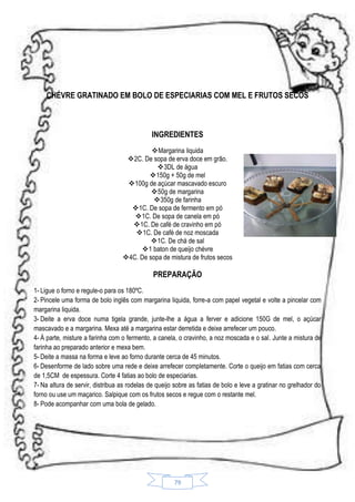 CHÉVRE GRATINADO EM BOLO DE ESPECIARIAS COM MEL E FRUTOS SECOS

INGREDIENTES
Margarina liquida
2C. De sopa de erva doce em grão.
 3DL de água
150g + 50g de mel
100g de açúcar mascavado escuro
50g de margarina
350g de farinha
1C. De sopa de fermento em pó
1C. De sopa de canela em pó
1C. De café de cravinho em pó
1C. De café de noz moscada
1C. De chá de sal
1 baton de queijo chévre
4C. De sopa de mistura de frutos secos

PREPARAÇÃO
1- Ligue o forno e regule-o para os 180ºC.
2- Pincele uma forma de bolo inglês com margarina liquida, forre-a com papel vegetal e volte a pincelar com
margarina liquida.
3- Deite a erva doce numa tigela grande, junte-lhe a água a ferver e adicione 150G de mel, o açúcar
mascavado e a margarina. Mexa até a margarina estar derretida e deixe arrefecer um pouco.
4- À parte, misture a farinha com o fermento, a canela, o cravinho, a noz moscada e o sal. Junte a mistura de
farinha ao preparado anterior e mexa bem.
5- Deite a massa na forma e leve ao forno durante cerca de 45 minutos.
6- Desenforme de lado sobre uma rede e deixe arrefecer completamente. Corte o queijo em fatias com cerca
de 1,5CM de espessura. Corte 4 fatias ao bolo de especiarias.
7- Na altura de servir, distribua as rodelas de queijo sobre as fatias de bolo e leve a gratinar no grelhador do
forno ou use um maçarico. Salpique com os frutos secos e regue com o restante mel.
8- Pode acompanhar com uma bola de gelado.

79

 