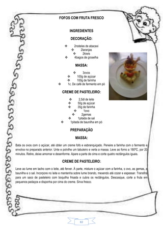 FOFOS COM FRUTA FRESCO
INGREDIENTES
DECORAÇÃO:



2rodelas de abacaxi

2laranjas

2kiwis
4bagos de groselha

MASSA:

3ovos

100g de açúcar

100g de farinha
1c. De café de fermento em pó



CREME DE PASTELEIRO:
2,5dl de leite
50g de açúcar
35g de farinha

1ovo

2gemas

1pitada de sal
1pitada de baunilha em pó







PREPARAÇÃO
MASSA:
Bata os ovos com o açúcar, até obter um creme fofo e esbranquiçado. Peneire a farinha com o fermento e
envolva no preparado anterior. Unte e polvilhe um tabuleiro e verta a massa. Leve ao forno a 180ºC, por 20
minutos. Retire, deixe amornar e desenforme. Apare a parte de cima e corte quatro rectângulos iguais.

CREME DE PASTELEIRO:
Leve ao lume em tacho com o leite, até ferver. À parte, misture o açúcar com a farinha, o ovo, as gemas, a
baunilha e o sal. Incorpore no leite e mantenha sobre lume brando, mexendo até cozer e espessar. Transfira
para um saco de pasteleiro com boquilha frisada e cubra os rectângulos. Descasque, corte a fruta em
pequenos pedaços e disponha por cima do creme. Sirva fresco.

82

 