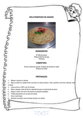 BOLO ENSOPADO DE ANANÁS

INGREDIENTES
180g de açúcar
80g de farinha de trigo
8claras

COBERTURA:
sumo natural de ananás, 4rodelas de ananás em calda
2paus de canela

PREPARAÇÃO
1 - Misture o açúcar e a farinha.
2 - Bata as claras em castelo firme e envolva na mistura anterior. Unte e polvilhe uma forma redonda, verta
a massa.
3 - Leve ao forno a 180ºC, por 35 minutos.
4 - Retire, descole o bolo da forma e desenforme para um prato fundo de servir.
5 - Regue o centro com sumo de ananás em pequenos pedaços.
6 - Finalize decorando com os paus de canela.
7 - Sirva o bolo fresco
8 - Decorem uma fatia, como se fosse servida a um cliente.

83

 