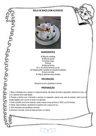 BOLO DE MAÇÃ COM ALPERCES

INGREDIENTES
280g de manteiga
300g de açúcar
 1laranja raspa
5ovos
300g de farinha
1c. De chá de fermento em pó
2 Maçãs golden cortadas em pequenos pedaços
 Sumo de limão
150g de alperces secos picados

DECORAÇÃO:
Açúcar em pó e groselhas e amoras

PREPARAÇÃO
1- Bata a manteiga com o açúcar e a raspa da laranja, até deixar de sentir o granulado. Adicione os ovos, um
a um, batendo entre cada adição.
2- Peneire a farinha com o fermento e envolva no preparado usando uma vara de arames, assim com as
maçãs regadas com o sumo do limão e os alperces.
3- Unte e polvilhe uma forma redonda, verta a massa e leve ao forno a 190ºC, por 45 minutos.
4- Retire, deixe arrefecer, desenforme e polvilhe com o açúcar em pó.
5- Sirva decorado com groselhas e amoras.
6- Decorem uma fatia, como se fosse servida a um cliente.

85

 