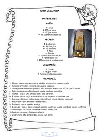 TORTA DE LARANJA
INGREDIENTES
MASSA:
 6ovos
 200g de açúcar
 190g de farinha
 1c. De chá fermento em pó

RECHEIO:
 2,5dl de leite
 50g de açúcar
 35g de farinha
 1ovo
 2gemas
 1pitada de baunilha em pó
 1pitada de sal fino
 200g de doce de laranja amarga

DECORAÇÃO:
 3claras
 150g de açúcar
 1laranja cortada aos pedaços

PREPARAÇÃO
1- Massa – bata os ovos com o açúcar até obter um creme fofo e esbranquiçado.
2- Peneire a farinha com o fermento e envolva no preparado.
3- Unte e polvilhe um tabuleiro quadrado, verta a massa e leve ao forno a 200ºC, por 20 minutos.
4- Retire e coloque numa folha de papel vegetal, polvilhada com açúcar.
5- Recheio – leve ao lume um tacho com o leite, até ferver.
6- À mistura, misture o açúcar com a farinha, o ovo, as gemas, a baunilha e o sal.
7- Incorpore esta misture no leite, deixe em lume brando e mexa até cozer e espessar.
8- Misture com o doce de laranja e barre a massa.
9- Enrole com o papel vegetal e arrefeça.
10- Decoração – bata as claras em castelo e junte o açúcar, aos poucos, batendo até ficarem bem firmes.
11- Transfira para um saco de pasteleiro e disponha sobre a torta.
12- Queime o merengue e finalize com a laranja.
13- Decorem uma fatia, como se fosse servida a um cliente.

86

 