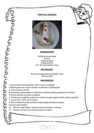 TORTA DE CENOURA

INGREDIENTES
500g de cenoura ralada
4ovos
500g de açúcar
250g de farinha
1c. De chá de fermento em pó

DECORAÇÃO:
Top de chocolate (barra de chocolate e óleo)
 Cenoura Q.B

PREPARAÇÃO
1- Coza a cenoura em água fervente, retire e coe por um passador
2- Bata as gemas com o açúcar até obter um creme fofo e esbranquiçado.
3- Junte a cenoura e envolva.
4- Acrescente as claras batidas em castelo firme e adicione a farinha peneirada com o fermento.
5- Envolva até obter uma massa homogénea.
6- Transfira para um tabuleiro, untado com e forrado com papel vegetal, também untado e polvilhado.
7- Leve ao forno a 190ºC, por 30 minutos.
8- Retire e desenforme sobre uma folha de papel vegetal polvilhada com açúcar.
9- Enrole e deixe arrefecer.
10- Remova o papel vegetal e decore com top de chocolate e o morango.
11- Decorem uma fatia, como se fosse servida a um cliente.

87

 