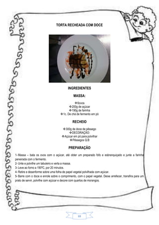 TORTA RECHEADA COM DOCE

INGREDIENTES
MASSA:
6ovos
200g de açúcar
190g de farinha
1c. De chá de fermento em pó

RECHEIO
300g de doce de pêssego
DECORAÇÃO:
Açúcar em pó para polvilhar
 Pêssegos Q.B

PREPARAÇÃO
1- Massa – bata os ovos com o açúcar, até obter um preparado fofo e esbranquiçado e junte a farinha
peneirada com o fermento.
2- Unte e polvilhe um tabuleiro e verta a massa.
3- Leve ao forno a 190ºC, por 20 minutos.
4- Retire e desenforme sobre uma folha de papel vegetal polvilhada com açúcar.
5- Barre com o doce e enrole sobre o comprimento, com o papel vegetal. Deixe arrefecer, transfira para um
prato de servir, polvilhe com açúcar e decore com quartos de morangos.

88

 