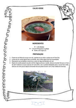 CALDO VERDE

INGREDIENTES
 ½ De Batatas
 1 Couve Portuguesa ou galega
 Azeite, sal e água q.b.

PREPARAÇÃO
1234-

Fazem-se as folhas de couve num rolo, apertam-se na mão e cortam-se em finos fios.
Lavam-se em varias águas frias e correntes, até a última água não ficar esverdeada.
Descascam-se as batatas e levam-se a cozer em água temperada com sal.
Depois de cozida passam-se pela varinha mágica junta-se o azeite, deixa-se levantar fervura e á hora
de servir deita-se a couve coze-se em lume forte, com a panela destapada para a couve ficar verde,
retira-se do lume pouco depois de levantar fervura pode-se servir com umas rodelas de chouriço.

8

 