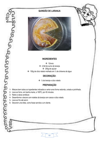 QUINDÃO DE LARANJA

INGREDIENTES
 12ovos
 2,5dl de sumo de laranja
 250g de açúcar
 150g de côco ralado molhado em ½ de chávena de água

DECORAÇÃO:
 ½ de laranja e côco ralado

PREPARAÇÃO
123456-

Misture bem todos os ingredientes indicados e verta numa forma redonda, untada e polvilhada.
Leve ao forno, em banho-maria, a 190ºC, por 45 minutos.
Retire e deixe arrefecer.
Desenforme e decore com rodelas da laranja com casca e côco ralado.
Leve ao frio até servir.
Decorem uma fatia, como fosse servida a um cliente.

89

 