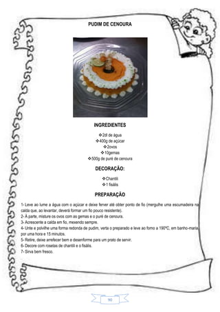 PUDIM DE CENOURA

INGREDIENTES
 2dl de água
400g de açúcar
2ovos
10gemas
500g de puré de cenoura

DECORAÇÃO:
Chantili
1 fisális

PREPARAÇÃO
1- Leve ao lume a água com o açúcar e deixe ferver até obter ponto de fio (mergulhe uma escumadeira na
calda que, ao levantar, deverá formar um fio pouco resistente).
2- À parte, misture os ovos com as gemas e o puré de cenoura.
3- Acrescente a calda em fio, mexendo sempre.
4- Unte e polvilhe uma forma redonda de pudim, verta o preparado e leve ao forno a 190ºC, em banho-maria,
por uma hora e 15 minutos.
5- Retire, deixe arrefecer bem e desenforme para um prato de servir.
6- Decore com rosetas de chantili e o fisális.
7- Sirva bem fresco.

90

 