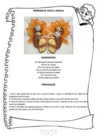 BOMBONS DE COCO E LARANJA

INGREDIENTES
1 lata pequena de leite condensado
Sumo de 1 laranja
2c. De sopa de coco ralado
3c. De sopa de chocolate em pó
150g de chocolate em tablete
1c. de sopa de óleo
Coco ralado para polvilhar

PREPARAÇÃO

1- Leve o leite condensado ao lume com o sumo da laranja, o coco e o chocolate em pó. Mexa até se
despegar do fundo do tacho.
2- Transfira para um tabuleiro untado com óleo e deixe arrefecer. Leve ao frio até ficar bem firme.
3- Passe as mãos por um pouco de óleo e forme pequenos cilindros. Disponha-os em cima de uma rede e
leve-os ao congelador.
4- Parta o chocolate aos pedaços pequenos e derreta ao lume com o óleo. Verta por cima dos cilindros e
polvilhe com coco ralado. Leve ao frio até servir.

91

 