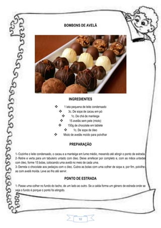 BOMBONS DE AVELÃ

INGREDIENTES


1 lata pequena de leite condensado

3c. De sopa de cacau em pó

1c. De chá de manteiga

15 avelãs sem pele (miolo)

150g de chocolate em tablete

1c. De sopa de óleo

Miolo de avelãs moído para polvilhar

PREPARAÇÃO
1- Cozinhe o leite condensado, o cacau e a manteiga em lume médio, mexendo até atingir o ponto de estrada.
2- Retire e verta para um tabuleiro untado com óleo. Deixe arrefecer por completo e, com as mãos untadas
com óleo, forme 15 bolas, colocando uma avelã no meio de cada uma.
3- Derreta o chocolate aos pedaços com o óleo. Cubra as bolas com uma colher de sopa e, por fim, polvilheas com avelã moída. Leve ao frio até servir.

PONTO DE ESTRADA
1- Passe uma colher no fundo do tacho, de um lado ao outro. Se a calda forma um género de estrada onde se
veja o fundo é porque o ponto foi atingido.

92

 